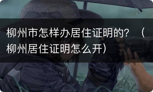 柳州市怎样办居住证明的？（柳州居住证明怎么开）