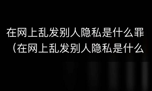 在网上乱发别人隐私是什么罪（在网上乱发别人隐私是什么罪名）