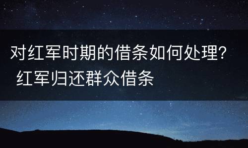 对红军时期的借条如何处理？ 红军归还群众借条