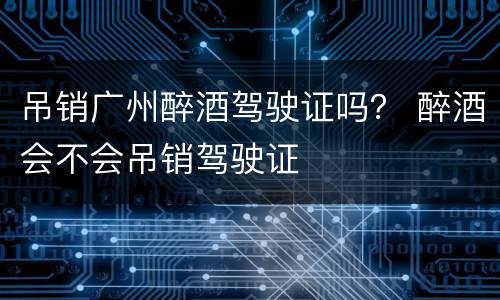 吊销广州醉酒驾驶证吗？ 醉酒会不会吊销驾驶证