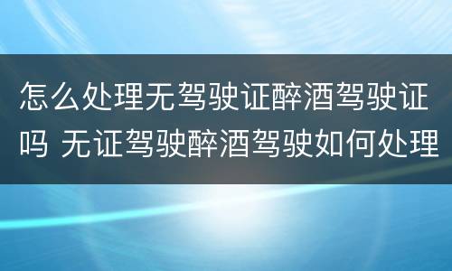 怎么处理无驾驶证醉酒驾驶证吗 无证驾驶醉酒驾驶如何处理