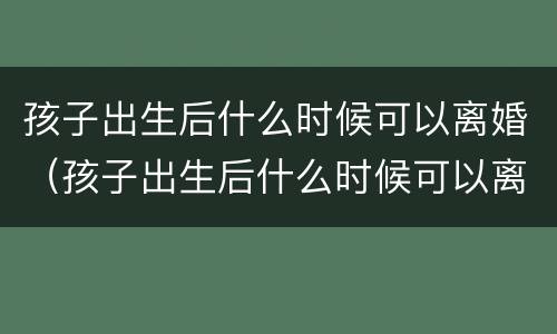 孩子出生后什么时候可以离婚（孩子出生后什么时候可以离婚呢）