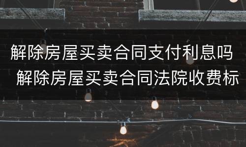 解除房屋买卖合同支付利息吗 解除房屋买卖合同法院收费标准