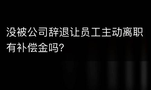 没被公司辞退让员工主动离职有补偿金吗？