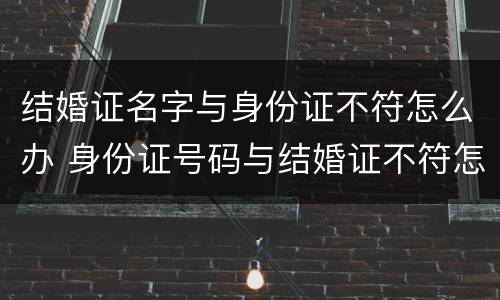 结婚证名字与身份证不符怎么办 身份证号码与结婚证不符怎么办