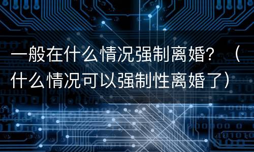 一般在什么情况强制离婚？（什么情况可以强制性离婚了）