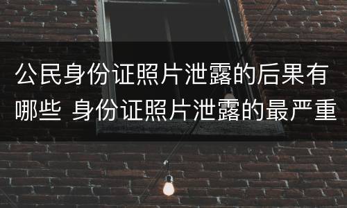 公民身份证照片泄露的后果有哪些 身份证照片泄露的最严重后果