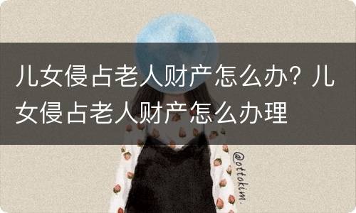 儿女侵占老人财产怎么办? 儿女侵占老人财产怎么办理
