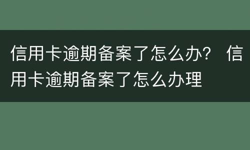 信用卡逾期备案了怎么办？ 信用卡逾期备案了怎么办理