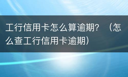 工行信用卡怎么算逾期？（怎么查工行信用卡逾期）