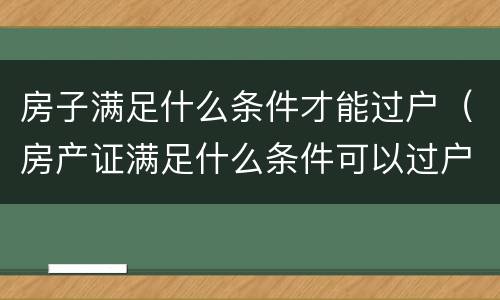 房子满足什么条件才能过户（房产证满足什么条件可以过户）