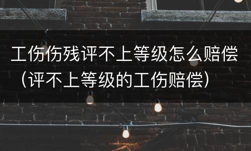 工伤伤残评不上等级怎么赔偿（评不上等级的工伤赔偿）