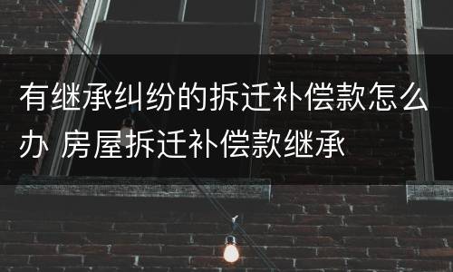 有继承纠纷的拆迁补偿款怎么办 房屋拆迁补偿款继承
