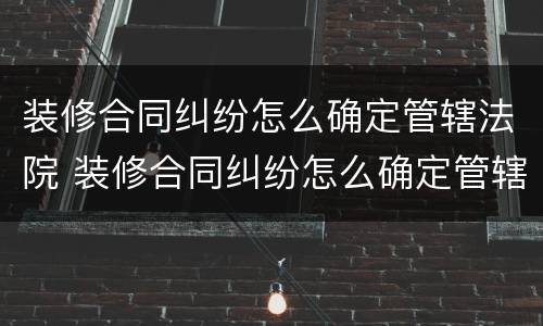 装修合同纠纷怎么确定管辖法院 装修合同纠纷怎么确定管辖法院的案件