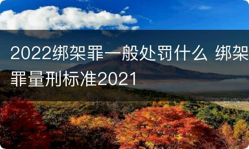2022绑架罪一般处罚什么 绑架罪量刑标准2021