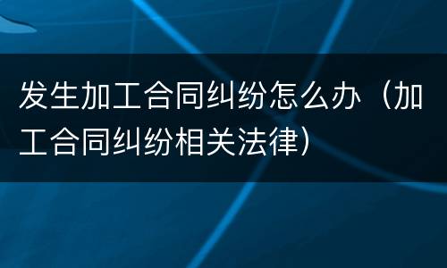发生加工合同纠纷怎么办（加工合同纠纷相关法律）