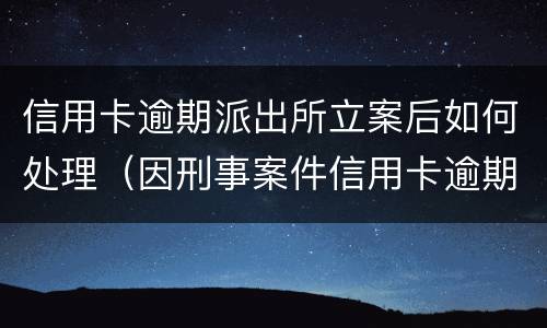 信用卡逾期派出所立案后如何处理（因刑事案件信用卡逾期怎么办）