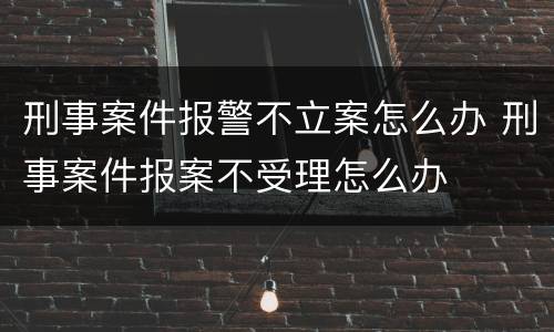 刑事案件报警不立案怎么办 刑事案件报案不受理怎么办