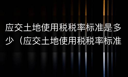 应交土地使用税税率标准是多少（应交土地使用税税率标准是多少啊）