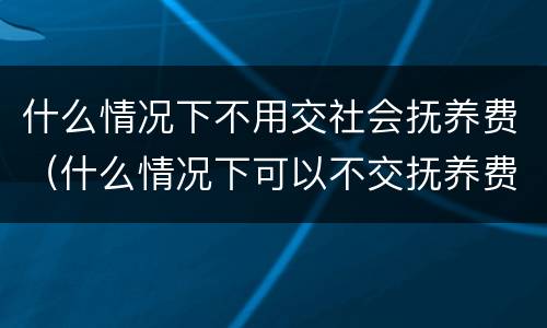 什么情况下不用交社会抚养费（什么情况下可以不交抚养费）