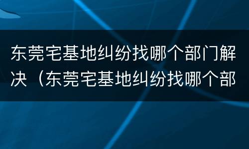 东莞宅基地纠纷找哪个部门解决（东莞宅基地纠纷找哪个部门解决最好）