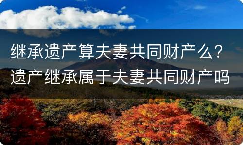 继承遗产算夫妻共同财产么? 遗产继承属于夫妻共同财产吗?
