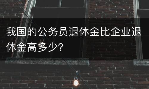 我国的公务员退休金比企业退休金高多少？