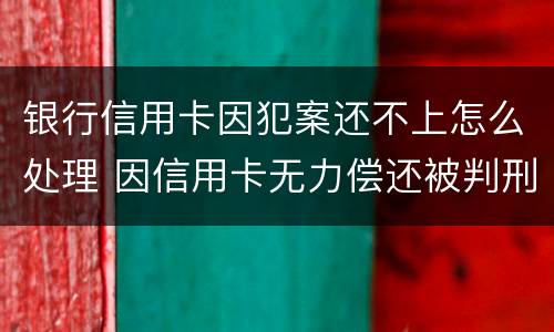 银行信用卡因犯案还不上怎么处理 因信用卡无力偿还被判刑之后还需要还吗