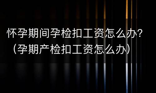 怀孕期间孕检扣工资怎么办？（孕期产检扣工资怎么办）