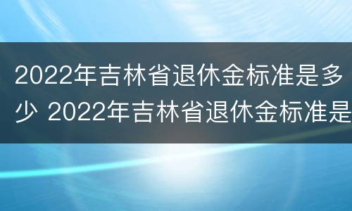 2022年吉林省退休金标准是多少 2022年吉林省退休金标准是多少钱