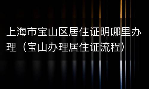 上海市宝山区居住证明哪里办理（宝山办理居住证流程）