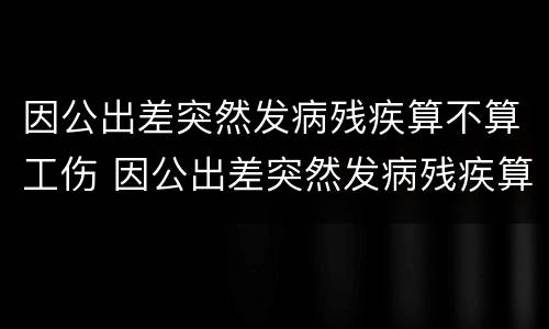因公出差突然发病残疾算不算工伤 因公出差突然发病残疾算不算工伤