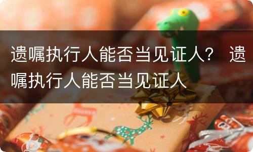 遗嘱执行人能否当见证人？ 遗嘱执行人能否当见证人