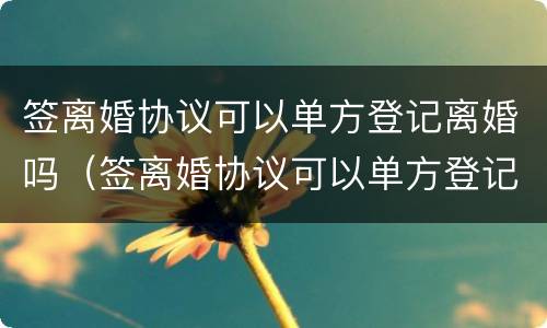 签离婚协议可以单方登记离婚吗（签离婚协议可以单方登记离婚吗有效吗）