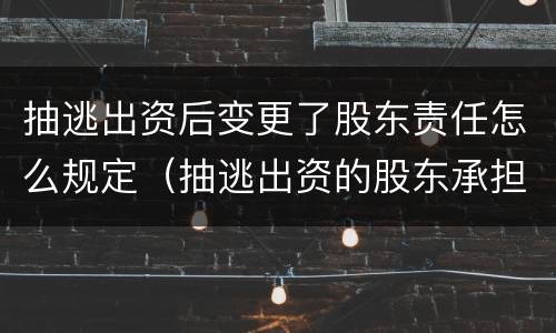 抽逃出资后变更了股东责任怎么规定（抽逃出资的股东承担什么责任）