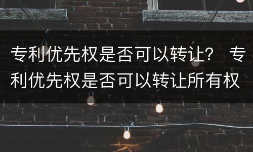 专利优先权是否可以转让？ 专利优先权是否可以转让所有权