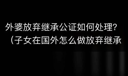 外婆放弃继承公证如何处理？（子女在国外怎么做放弃继承公证）