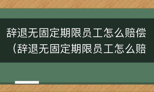 辞退无固定期限员工怎么赔偿（辞退无固定期限员工怎么赔偿的）