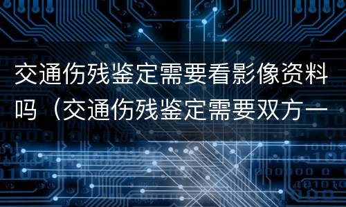 交通伤残鉴定需要看影像资料吗（交通伤残鉴定需要双方一起去吗）