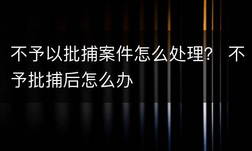 不予以批捕案件怎么处理？ 不予批捕后怎么办
