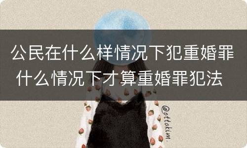 公民在什么样情况下犯重婚罪 什么情况下才算重婚罪犯法