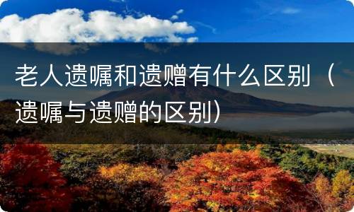 老人遗嘱和遗赠有什么区别（遗嘱与遗赠的区别）