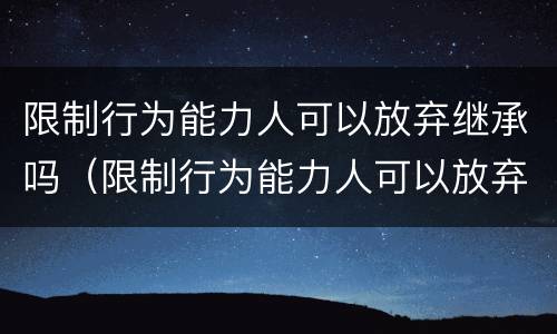 限制行为能力人可以放弃继承吗（限制行为能力人可以放弃继承吗法律规定）
