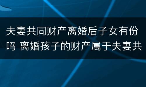 夫妻共同财产离婚后子女有份吗 离婚孩子的财产属于夫妻共同财产吗