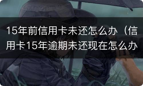 15年前信用卡未还怎么办（信用卡15年逾期未还现在怎么办）