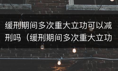 缓刑期间多次重大立功可以减刑吗（缓刑期间多次重大立功可以减刑吗）