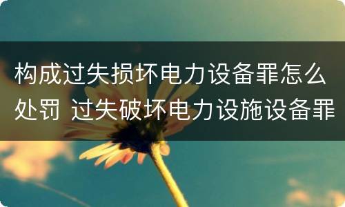构成过失损坏电力设备罪怎么处罚 过失破坏电力设施设备罪