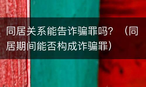 同居关系能告诈骗罪吗？（同居期间能否构成诈骗罪）