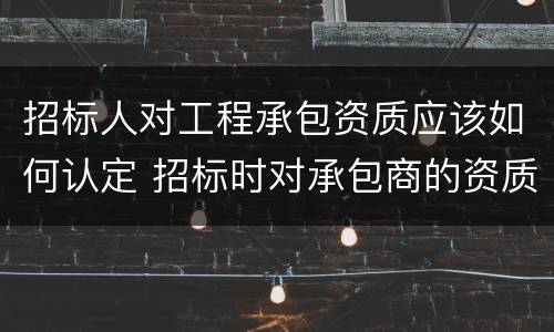招标人对工程承包资质应该如何认定 招标时对承包商的资质审查内容有哪些