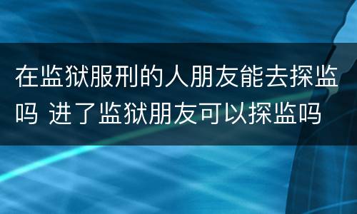 在监狱服刑的人朋友能去探监吗 进了监狱朋友可以探监吗